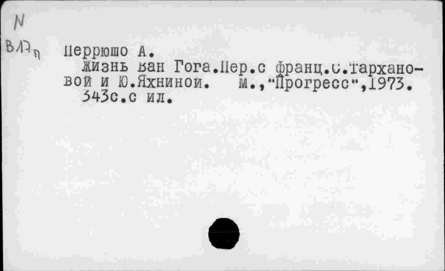 ﻿перрюшо А.
Жизнь ьан Гога.Пер.с франц.и.тархано вой и Юхниной. м., “Прогресс”,1973.
543с.с ил.